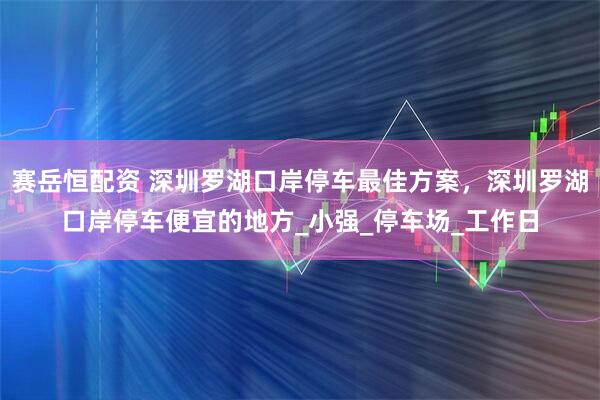 赛岳恒配资 深圳罗湖口岸停车最佳方案，深圳罗湖口岸停车便宜的地方_小强_停车场_工作日