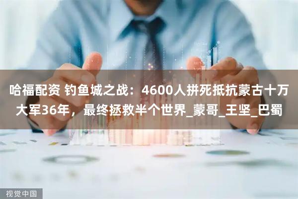 哈福配资 钓鱼城之战：4600人拼死抵抗蒙古十万大军36年，最终拯救半个世界_蒙哥_王坚_巴蜀