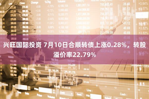 兴旺国际投资 7月10日合顺转债上涨0.28%，转股溢价率22.79%