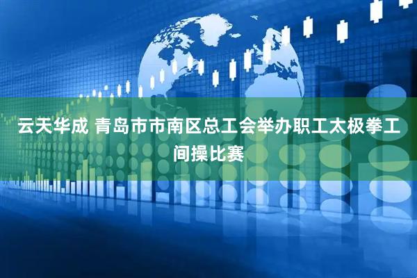 云天华成 青岛市市南区总工会举办职工太极拳工间操比赛