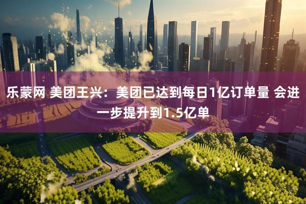 乐蒙网 美团王兴：美团已达到每日1亿订单量 会进一步提升到1.5亿单