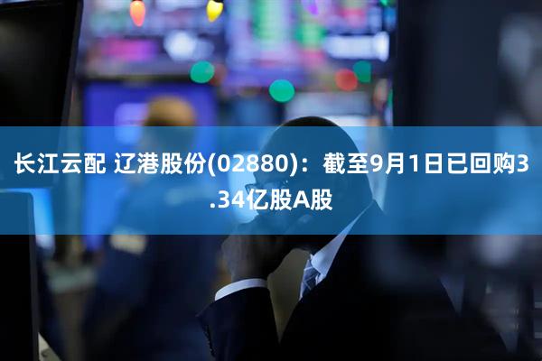 长江云配 辽港股份(02880)：截至9月1日已回购3.34亿股A股