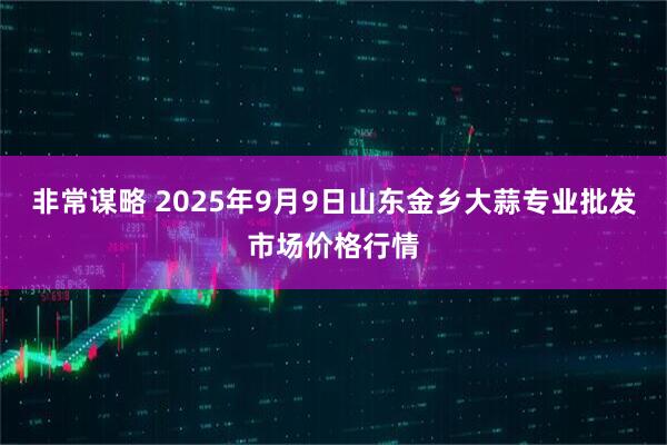 非常谋略 2025年9月9日山东金乡大蒜专业批发市场价格行情
