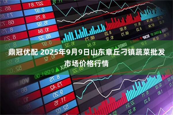 鼎冠优配 2025年9月9日山东章丘刁镇蔬菜批发市场价格行情