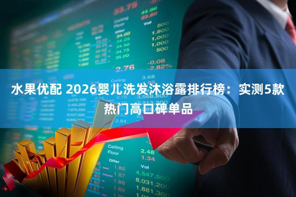 水果优配 2026婴儿洗发沐浴露排行榜：实测5款热门高口碑单品
