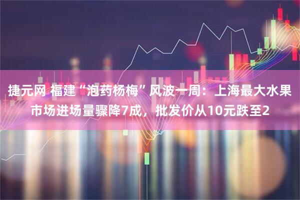 捷元网 福建“泡药杨梅”风波一周：上海最大水果市场进场量骤降7成，批发价从10元跌至2