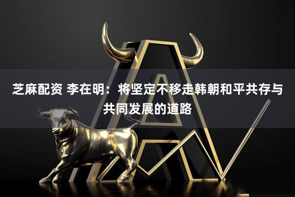 芝麻配资 李在明：将坚定不移走韩朝和平共存与共同发展的道路